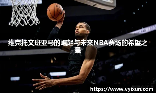 维克托文班亚马的崛起与未来NBA赛场的希望之星